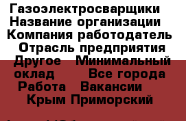 Газоэлектросварщики › Название организации ­ Компания-работодатель › Отрасль предприятия ­ Другое › Минимальный оклад ­ 1 - Все города Работа » Вакансии   . Крым,Приморский